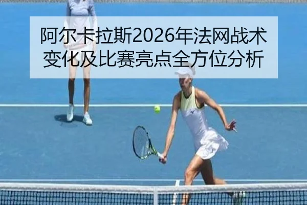 阿尔卡拉斯2026年法网战术变化及比赛亮点全方位分析