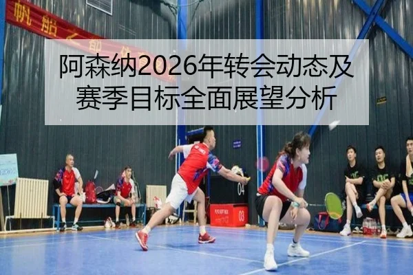 阿森纳2026年转会动态及赛季目标全面展望分析