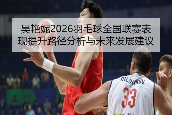 吴艳妮2026羽毛球全国联赛表现提升路径分析与未来发展建议